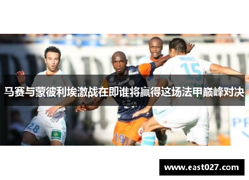 马赛与蒙彼利埃激战在即谁将赢得这场法甲巅峰对决