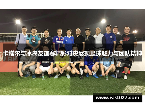 卡塔尔与冰岛友谊赛精彩对决展现足球魅力与团队精神